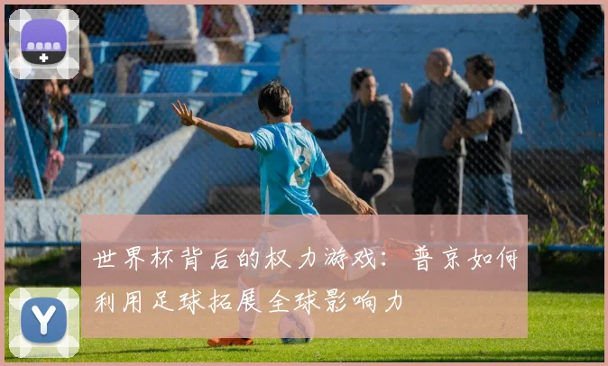 世界杯背后的权力游戏:普京如何利用足球拓展全球影响力