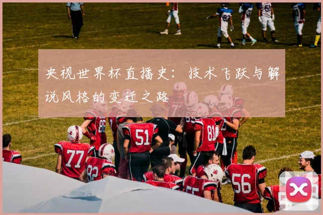 央视世界杯直播史:技术飞跃与解说风格的变迁之路