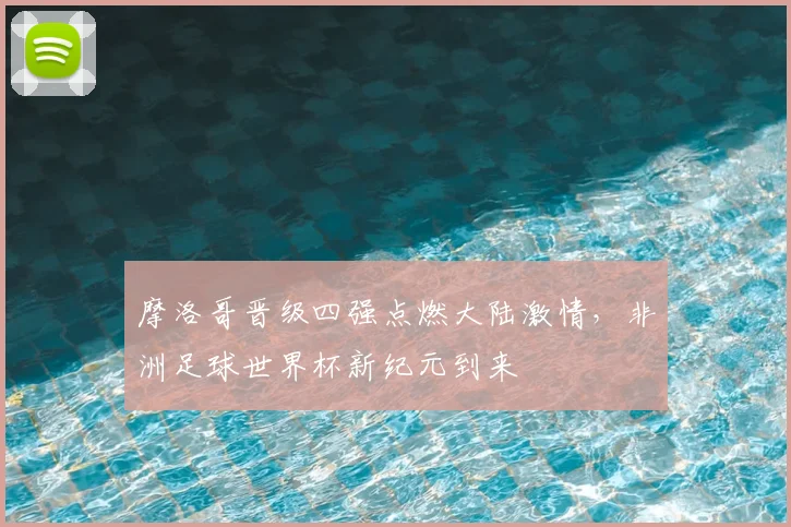 摩洛哥晋级四强点燃大陆激情,非洲足球世界杯新纪元到来
