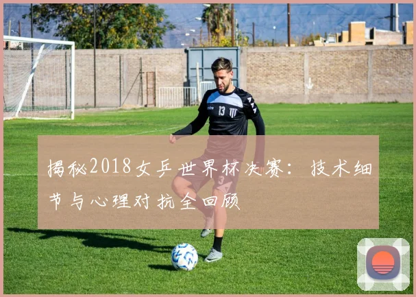 揭秘2018女乒世界杯决赛：技术细节与心理对抗全回顾