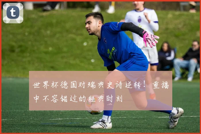 世界杯德国对瑞典史诗逆转！重播中不容错过的经典时刻
