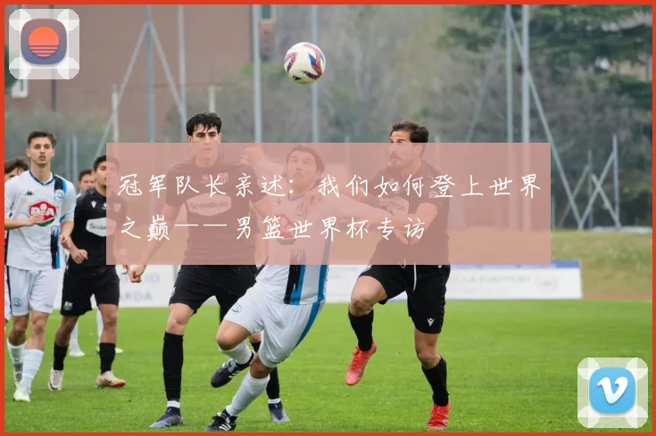 冠军队长亲述：我们如何登上世界之巅——男篮世界杯专访