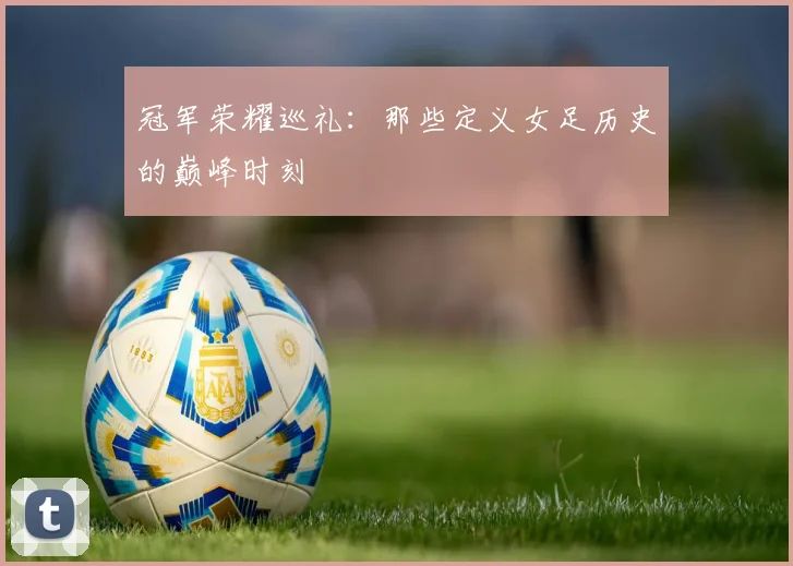 冠军荣耀巡礼：那些定义女足历史的巅峰时刻