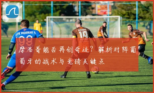 摩洛哥能否再创奇迹?解析对阵葡萄牙的战术与竞猜关键点