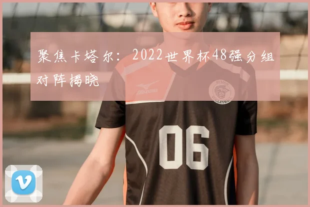 聚焦卡塔尔：2022世界杯48强分组对阵揭晓