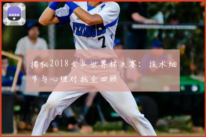 揭秘2018女乒世界杯决赛：技术细节与心理对抗全回顾