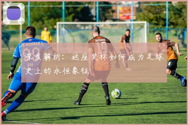 深度解析:这座奖杯如何成为足球史上的永恒象征
