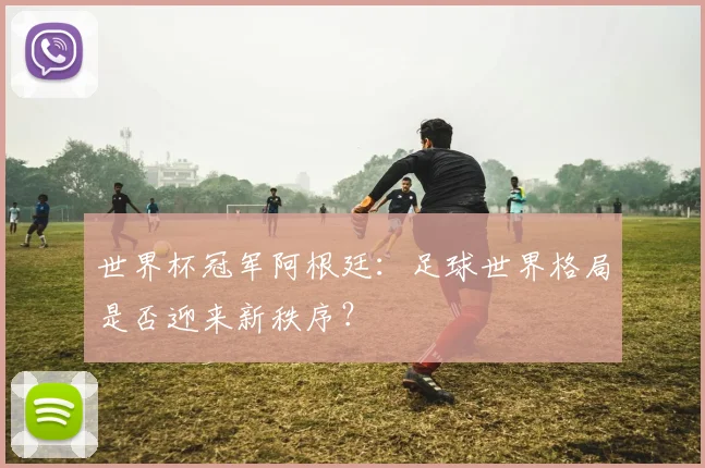 世界杯冠军阿根廷:足球世界格局是否迎来新秩序?